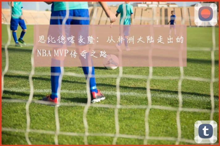 恩比德喀麦隆：从非洲大陆走出的NBA MVP传奇之路