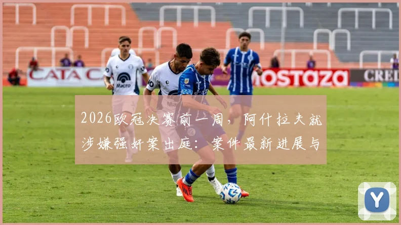 2026欧冠决赛前一周,阿什拉夫就涉嫌强奸案出庭:案件最新进展与对巴黎圣日耳曼影响分析