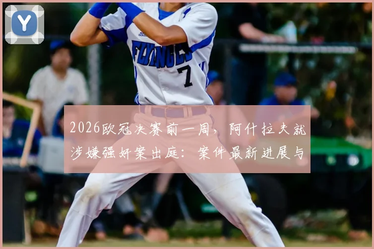 2026欧冠决赛前一周,阿什拉夫就涉嫌强奸案出庭:案件最新进展与对巴黎圣日耳曼影响分析