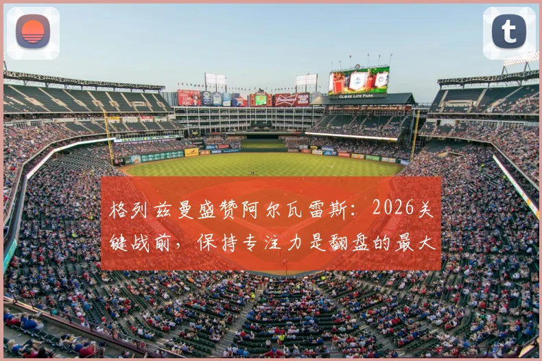 格列兹曼盛赞阿尔瓦雷斯：2026关键战前，保持专注力是翻盘的最大底气