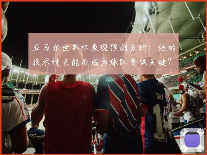 亚马尔世界杯表现预测分析：他的技术特点能否成为球队晋级关键？