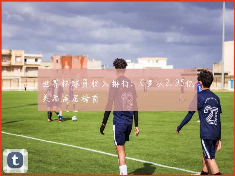 世界杯球员收入排行：C罗以2.95亿美元高居榜首