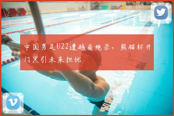 中国男足U22遭越南绝杀，熊猫杯开门黑引未来担忧