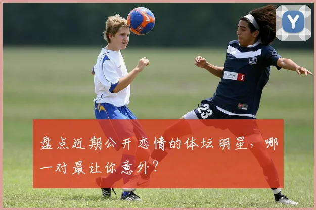 盘点近期公开恋情的体坛明星，哪一对最让你意外？