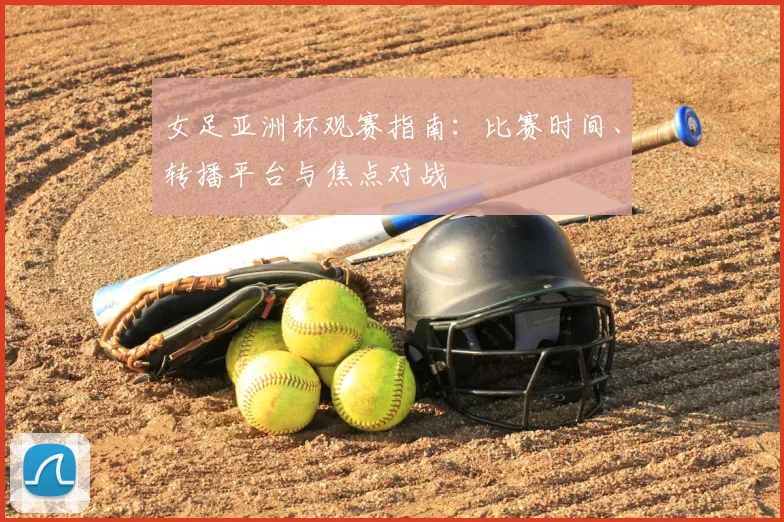 女足亚洲杯观赛指南：比赛时间、转播平台与焦点对战