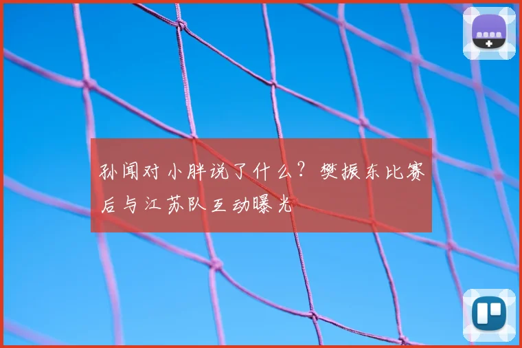 孙闻对小胖说了什么？樊振东比赛后与江苏队互动曝光