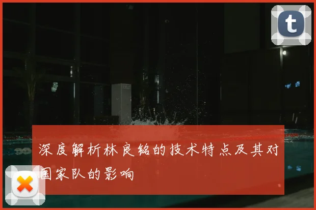 深度解析林良铭的技术特点及其对国家队的影响