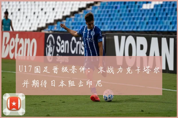 U17国足晋级条件：末战力克卡塔尔 并期待日本阻击印尼