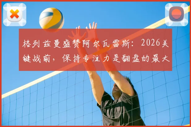 格列兹曼盛赞阿尔瓦雷斯：2026关键战前，保持专注力是翻盘的最大底气