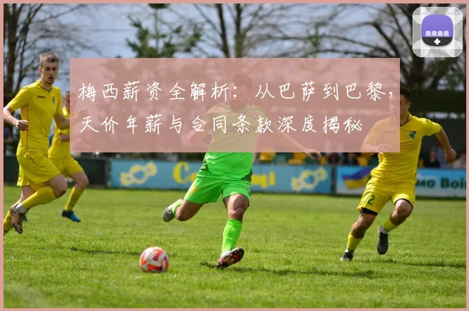 梅西薪资全解析：从巴萨到巴黎，天价年薪与合同条款深度揭秘