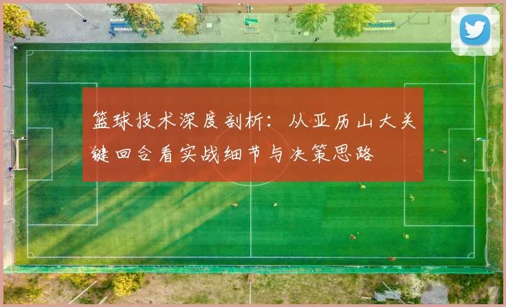 篮球技术深度剖析:从亚历山大关键回合看实战细节与决策思路