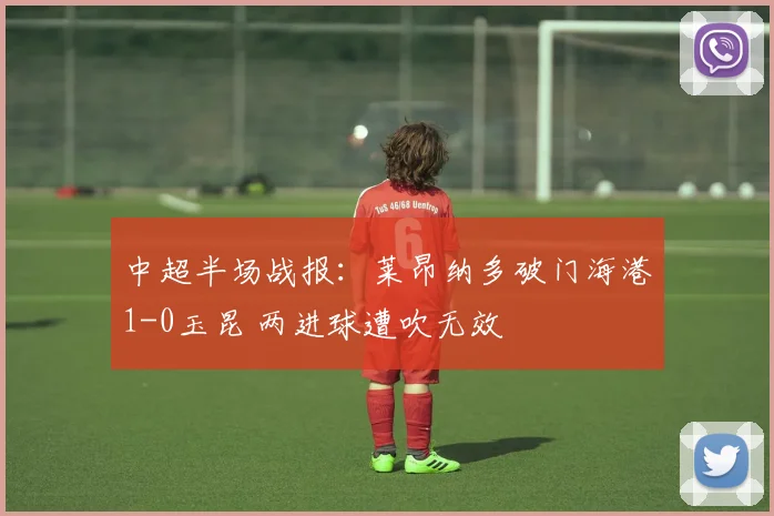 中超半场战报：莱昂纳多破门海港1-0玉昆 两进球遭吹无效