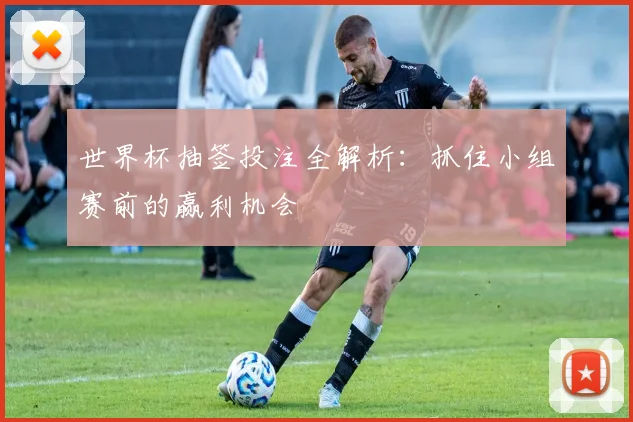 世界杯抽签投注全解析：抓住小组赛前的赢利机会